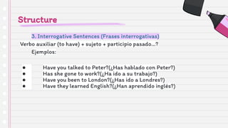 Structure
3. Interrogative Sentences (Frases interrogativas)
Verbo auxiliar (to have) + sujeto + participio pasado…?
Ejemplos:
● Have you talked to Peter?(¿Has hablado con Peter?)
● Has she gone to work?(¿Ha ido a su trabajo?)
● Have you been to London?(¿Has ido a Londres?)
● Have they learned English?(¿Han aprendido inglés?)
 