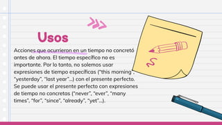 Usos
Acciones que ocurrieron en un tiempo no concretó
antes de ahora. El tiempo especíﬁco no es
importante. Por lo tanto, no solemos usar
expresiones de tiempo especíﬁcas (“this morning”,
“yesterday”, “last year”…) con el presente perfecto.
Se puede usar el presente perfecto con expresiones
de tiempo no concretas (“never”, “ever”, “many
times”, “for”, “since”, “already”, “yet”…).
 