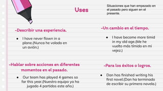 -Hablar sobre acciones en diferentes
momentos en el pasado.
-Describir una experiencia.
-Para los éxitos o logros.
-Un cambio en el tiempo.
Uses
● I have never ﬂown in a
plane.(Nunca he volado en
un avión.)
● Dan has ﬁnished writing his
ﬁrst novel.(Dan ha terminado
de escribir su primera novela.)
● Our team has played 4 games so
far this year.(Nuestro equipo ya ha
jugado 4 partidos este año.)
● I have become more timid
in my old age.(Me he
vuelto más tímido en mi
vejez.)
Situaciones que han empezado en
el pasado pero siguen en el
presente.
 