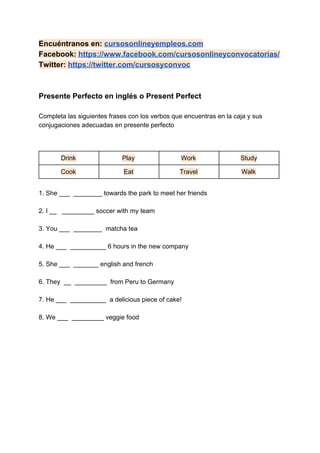 Encuéntranos en: ​cursosonlineyempleos.com
Facebook: ​https://www.facebook.com/cursosonlineyconvocatorias/
Twitter: ​https://twitter.com/cursosyconvoc
Presente Perfecto en inglés o Present Perfect
Completa las siguientes frases con los verbos que encuentras en la caja y sus
conjugaciones adecuadas en presente perfecto
Drink Play Work Study
Cook Eat Travel Walk
1. She ___ ________ towards the park to meet her friends
2. I __ _________ soccer with my team
3. You ___ ________ matcha tea
4. He ___ __________ 6 hours in the new company
5. She ___ _______ english and french
6. They __ _________ from Peru to Germany
7. He ___ __________ a delicious piece of cake!
8. We ___ _________ veggie food
 