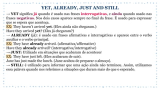 YET, ALREADY, JUST AND STILL
→ YET significa já quando é usado nas frases interrogativas, e ainda quando usado nas
frases negativas. Nos dois casos aparece sempre no final da frase. É usado para expressar
que se espera que aconteça.
EX: They haven’t arrived yet. (Eles ainda não chegaram.)
Have they arrived yet? (Eles já chegaram?)
→ ALREADY (já): é usado em frases afirmativas e interrogativas e aparece entre o verbo
auxiliar e o verbo principal.
EX: They have already arrived. (afirmativa/affirmative)
Have they already arrived? (interrogativa/interrogative)
→ JUST: Utilizado em situações que acabaram de acontecer
EX: They have just left. (Eles acabaram de sair).
Jane has just made the lunch. (Jane acabou de preparar o almoço).
→ STILL: é utilizado para informar que uma ação ainda não terminou. Assim, utilizamos
essa palavra quando nos referimos a situações que duram mais do que o esperado.
 