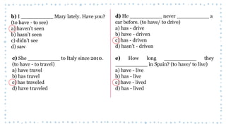 b) I __________ Mary lately. Have you?
(to have - to see)
a) haven’t seen
b) hasn’t seen
c) didn’t see
d) saw
c) She __________ to Italy since 2010.
(to have - to travel)
a) have travel
b) has travel
c) has traveled
d) have traveled
d) He __________ never __________ a
car before. (to have/ to drive)
a) has - drive
b) have - driven
c) has - driven
d) hasn’t - driven
e) How long __________ they
__________ in Spain? (to have/ to live)
a) have - live
b) has - live
c) have - lived
d) has - lived
 