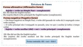 Estrutura de frases:
Forma afirmativa (Affirmative form)
Sujeito + verbo no Simple Past + complemento
EX: She liked the English teacher.
She (sujeito) liked (verbo principal) the English teacher (complemento).
Forma negativa (Negative form)
→ Em frases negativas no Simple Past, o verbo did (passado do verbo do) é empregado como
verbo auxiliar;
→ O verbo principal não é conjugado no passado, uma vez que o auxiliar já indica o tempo
verbal.
Sujeito + verbo auxiliar (did) + not + verbo principal+ complemento
EX: She did not like the English teacher.
She (sujeito) did (verbo auxiliar) not like (verbo principal) the English teacher
(complemento).
Forma contraida: did + not = didn’t
 