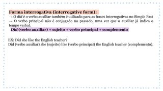 Forma interrogativa (interrogative form):
→ O did é o verbo auxiliar também é utilizado para as frases interrogativas no Simple Past
→ O verbo principal não é conjugado no passado, uma vez que o auxiliar já indica o
tempo verbal.
Did (verbo auxiliar) + sujeito + verbo principal + complemento
EX: Did she like the English teacher?
Did (verbo auxiliar) she (sujeito) like (verbo principal) the English teacher (complemento).
 