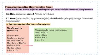 Forma interrogativa (Interrogative form)
Verbo auxiliar to have + sujeito + verbo principal no Particípio Passado + complemento
EX: Have my parents visited Portugal three times?
EX: Have (verbo auxiliar) my parents (sujeito) visited (verbo principal) Portugal three times?
(complemento)
→ Formas contraídas do verbo to have
Na afirmativa
Have = ‘ve
I have = I’ve
You have = You’ve
We have = We’ve
They have = They’ve
He has = He’s
She has = She’s
It has = It’s
Não confundir com a contração do
verbo to be IS
she is = She’s
He is = He´s
It is = It´s
 