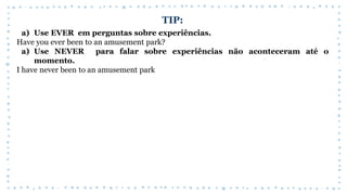 TIP:
a) Use EVER em perguntas sobre experiências.
Have you ever been to an amusement park?
a) Use NEVER para falar sobre experiências não aconteceram até o
momento.
I have never been to an amusement park
 