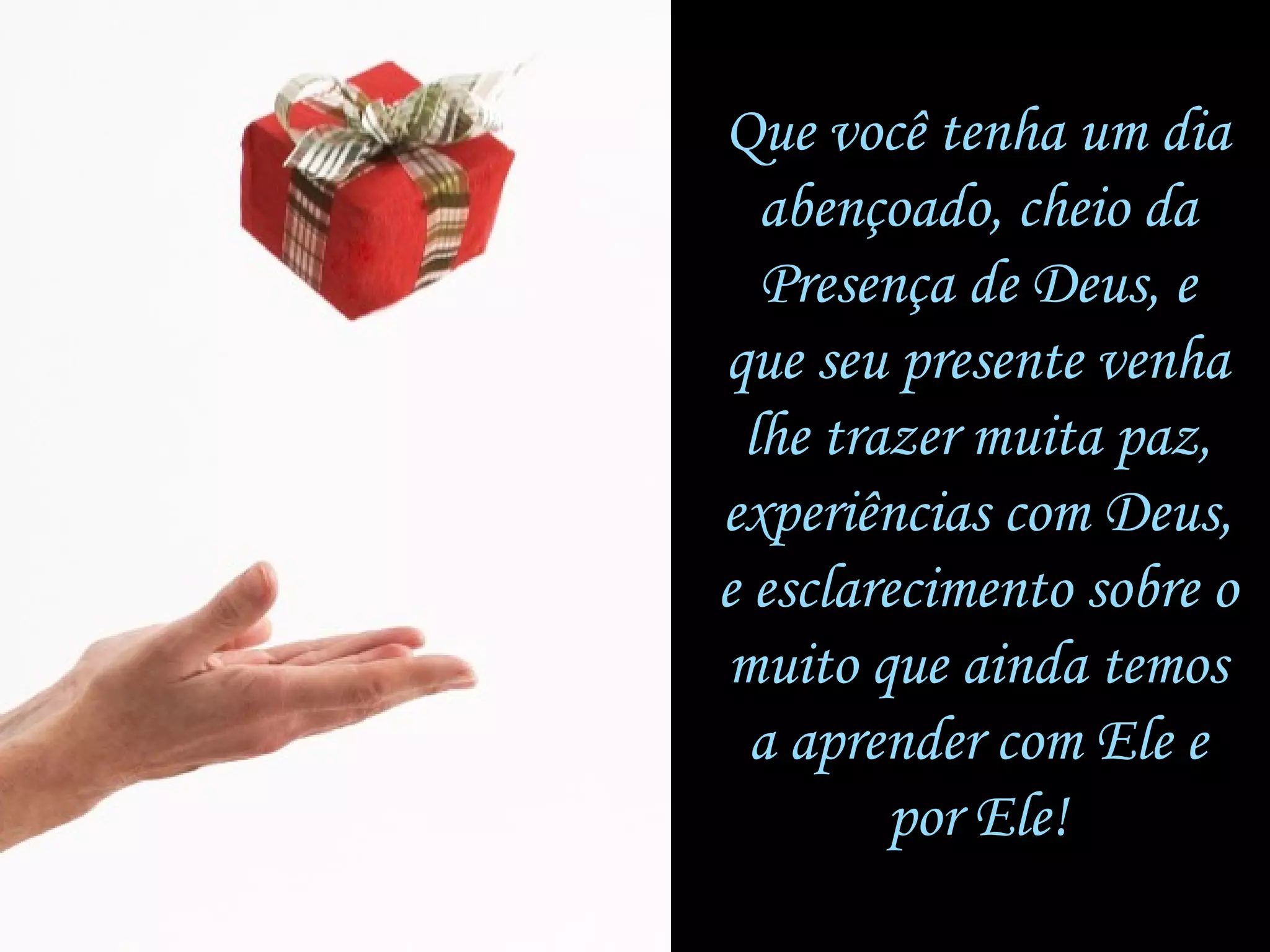 Que você tenha um diaQue você tenha um dia
abençoado, cheio daabençoado, cheio da
Presença de Deus, ePresença de Deus, e
que seu presente venhaque seu presente venha
lhe trazer muita paz,lhe trazer muita paz,
experiências com Deus,experiências com Deus,
e esclarecimento sobre oe esclarecimento sobre o
muito que ainda temosmuito que ainda temos
a aprender com Ele ea aprender com Ele e
por Ele!por Ele!
 