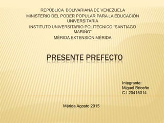 PRESENTE PREFECTO
REPÚBLICA BOLIVARIANA DE VENEZUELA
MINISTERIO DEL PODER POPULAR PARA LA EDUCACIÓN
UNIVERSITARIA
INSTITUTO UNIVERSITARIO POLITÉCNICO “SANTIAGO
MARIÑO”
MÉRIDA EXTENSIÓN MÉRIDA
Integrante:
Miguel Briceño
C.I 20415014
Mérida Agosto 2015
 