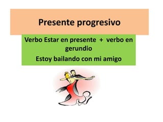 Presente progresivo 
Verbo Estar en presente + verbo en 
gerundio 
Estoy bailando con mi amigo 
 