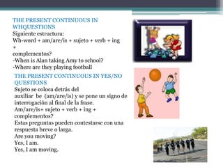 THE PRESENT CONTINUOUS IN
WHQUESTIONS
Siguiente estructura:
Wh-word + am/are/is + sujeto + verb + ing
+
complementos?
-When is Alan taking Amy to school?
-Where are they playing football
THE PRESENT CONTINUOUS IN YES/NO
QUESTIONS
Sujeto se coloca detrás del
auxiliar be (am/are/is) y se pone un signo de
interrogación al final de la frase.
Am/are/is+ sujeto + verb + ing +
complementos?
Estas preguntas pueden contestarse con una
respuesta breve o larga.
Are you moving?
Yes, I am.
Yes, I am moving.
 