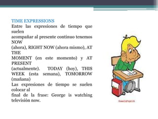 TIME EXPRESSIONS
Entre las expresiones de tiempo que
suelen
acompañar al presente continuo tenemos
NOW
(ahora), RIGHT NOW (ahora mismo), AT
THE
MOMENT (en este momento) y AT
PRESENT
(actualmente).   TODAY (hoy), THIS
WEEK (esta semana), TOMORROW
(mañana)
Las expresiones de tiempo se suelen
colocar al
final de la frase: George is watching
televisión now.
 