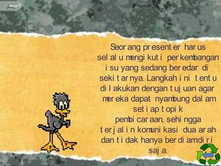 Seor ang pr esent er har us
sel al u m
engi kut i per kem
bangan
i su yang sedang ber edar di
seki t ar nya. Langkah i ni t ent u
di l akukan dengan t uj uan agar
m eka dapat nyam
er
bung dal am
set i ap t opi k
pem car aan, sehi ngga
bi
t er j al i n kom kasi dua ar ah
uni
dan t i dak hanya ber di amdi r i
saj a.

 