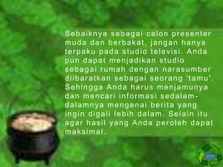Sebaiknya sebagai calon presenter
muda dan berbakat, jangan hanya
terpaku pada studio televisi. Anda
pun dapat menjadikan studio
sebagai rumah dengan narasumber
diibaratkan sebagai seorang 'tamu'.
Sehingga Anda harus menjamunya
dan mencari informasi sedalamdalamnya mengenai berita yang
ingin digali lebih dalam. Selain itu
agar hasil yang Anda peroleh dapat
maksimal.

 