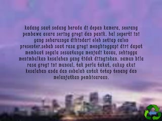 kadang saat sedang berada di depan kamera, seorang
p em ba wa a c ara s er ing g r ogi d a n p a nik . ha l s ep er ti ini
yang seharusnya dihindari oleh setiap calon
p r e s e n t e r. s e b a b s a a t r a s a g r o g i m e n g h i n g g a p i d i r i d a p a t
membuat segala sesuatunya menjadi kacau, sehingga
menimbulkan kesalahan yang tidak diinginkan. namun bila
rasa g rogi ini muncul, tak perlu takut, cukup akui
kesalahan anda dan cobalah untuk tetap tenang dan
melanjutkan pembicaraan.

 