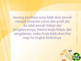 Seorang pembawa acara tidak akan pernah
menjadi presenter sukses dan andal jika
dia tidak pernah belajar dari
pengalamannya. Karena tanpa belajar dari
pengalaman, maka Anda tidak akan bisa
maju ke tingkat berikutnya.

 