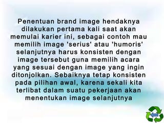 Penentuan brand image hendaknya
dilakukan pertama kali saat akan
memulai karier ini, sebagai contoh mau
memilih image 'serius' atau 'humoris'
selanjutnya harus konsisten dengan
image tersebut guna memilih acara
yang sesuai dengan image yang ingin
ditonjolkan. Sebaiknya tetap konsisten
pada pilihan awal, karena sekali kita
terlibat dalam suatu pekerjaan akan
menentukan image selanjutnya

 