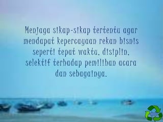 Menjaga sikap-sikap tertentu agar
mendapat kepercayaan rekan bisnis
seperti tepat waktu, disiplin,
selektif terhadap pemilihan acara
dan sebagainya.

 
