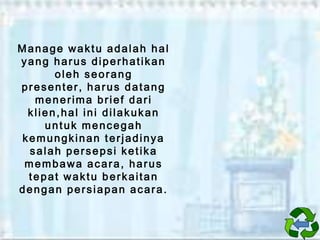 Manage waktu adalah hal
yang harus diperhatikan
oleh seorang
presenter, harus datang
menerima brief dari
klien,hal ini dilakukan
untuk mencegah
kemungkinan terjadinya
salah persepsi ketika
membawa acara, harus
tepat waktu berkaitan
dengan persiapan acara.

 