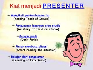 Kiat menjadi P R E S E N T E R
∞ Mengikuti perkembangan isu
(Keeping Track of Issues)
∞ Penguasaan lapangan atau studio
(Mastery of field or studio)
∞Jangan panik
(Don’t Panic)
∞ Pintar membaca situasi
(Smart reading the situation)
∞ Belajar dari pengalaman
(Learning of Experience)

 