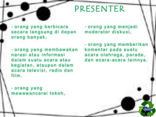 PRESENTER
- orang yang berbicara
secara langsung di depan
orang banyak,
- orang yang membawakan
narasi atau informasi
dalam suatu acara atau
kegiatan, ataupun dalam
acara televisi, radio dan
film.
- orang yang
mewawancarai tokoh,

- orang yang menjadi
moderator diskusi,
- orang yang memberikan
komentar pada suatu
acara olahraga, parade,
dan acara-acara lainnya.

 