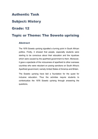 Authentic Task
Subject: History
Grade: 12
Topic or Theme: The Soweto uprising
Abstract
The 1976 Soweto uprising signalled a turning point in South African
politics. Firstly, it showed that people, especially students were
starting to be conscious about their education and the injustices
which were caused by the apartheid government to them. Moreover,
it gave a spectacle of the viciousness of apartheid to other overseas
countries who were reluctant on posing sanctions on South Africa’s
Apartheid government; namely United States of America and Britain.
The Soweto uprising have laid a foundation for the quest for
inclusive education. Thus the activities require students to
contextualize the 1976 Soweto uprising through answering the
questions.
 