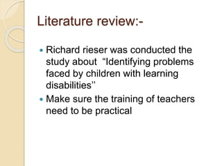 Literature review:-
 Richard rieser was conducted the
study about “Identifying problems
faced by children with learning
disabilities’’
 Make sure the training of teachers
need to be practical
 