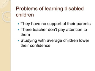 Problems of learning disabled
children
 They have no support of their parents
 There teacher don't pay attention to
them
 Studying with average children lower
their confidence
 