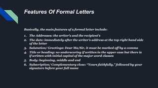 Features Of Formal Letters
Basically, the main features of a formal letter include:
1. The Addresses: the writer's and the recipient's
2. The date: immediately after the writer's address at the top right hand side
of the letter
3. Salutation/ Greetings: Dear Ma/Sir, it must be marked off by a comma
4. Title or heading: no underscoring if written in the upper case but there is
if written with initial capital of the major word classes
5. Body: beginning, middle and end
6. Subscription/ Complementary close: “Yours faithfully,” followed by your
signature before your full name
 
