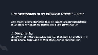 Characteristics of an Effective Official Letter
Important characteristics that an effective correspondence
must have for business transaction are given below:
1. Simplicity:
An officaial letter should be simple. It should be written in a
lucid (easy) language so that it is clear to the receiver.
 