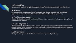7. Persuading:
persuade the reader in an effective way the piece of correspondence should be well written.
8. Sincere:
An official letters should be sincere. It should not hide reality. It should also be free from
hypocracy making tall claims. The matter should be stated erectly and genuinely.
9. Positive language:
The words of the letter should be chosen with care. As far as possible the language of the piece of
letter should be positive.
10. Due emphasis:
Proper emphasis should be put on the content of the piece of correspondence. The writer should
himself be clear in his mind what he wants to convey. It should also be noted that short sentences
are better than long sentences.
11. Coherence:
The information present in the letter should be arranged in a logical way.
 