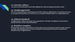 12. Care for culture:
As such no words should be used which offends the cultural background of the reader
13. Tactful approach:
The writer should adopt a tactful approach while writing an official letter. Generally good news
is conveyed directly where as a bad news or a complaint adopts indirect or middle approach.
14. Ethical standard:
An official letter reflects the image of an organisation. Therefore all official correspondence
should maintain certain ethical standard.
15. Brief but complete:
Brevity is the soul of correspondence. In short the receiver must know what the sender wants to
transmit. But briefness does not mean incomplete.the quality of brevity and completeness
should be there in official letter.
 