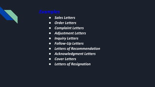 Examples
● Sales Letters
● Order Letters
● Complaint Letters
● Adjustment Letters
● Inquiry Letters
● Follow-Up Letters
● Letters of Recommendation
● Acknowledgment Letters
● Cover Letters
● Letters of Resignation
 