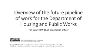 Overview of the future pipeline
of work for the Department of
Housing and Public Works
Tim Dunn HPW Chief Information Officer
Copyright © The State of Queensland (Department of Science, Information Technology and Innovation) 2015
The presenter is the author and that the State of Queensland is copyright owner and/or has the right to licence the content.
Except where otherwise noted, this work is licensed under
http://creativecommons.org/licenses/by-nc/3.0/au/
 