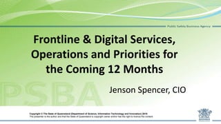 Frontline & Digital Services,
Operations and Priorities for
the Coming 12 Months
Jenson Spencer, CIO
Copyright © The State of Queensland (Department of Science, Information Technology and Innovation) 2015
The presenter is the author and that the State of Queensland is copyright owner and/or has the right to licence the content.
 