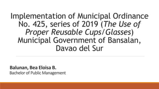 Implementation of Municipal Ordinance
No. 425, series of 2019 (The Use of
Proper Reusable Cups/Glasses)
Municipal Government of Bansalan,
Davao del Sur
Bachelor of Public Management
Balunan, Bea Eloisa B.
 