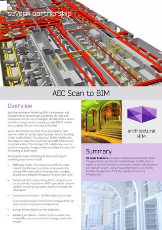 AEC Scan to BIM
Summary
3D Laser Scanners are used to measure accurate point clouds.
The point clouds are then 3D modelled ready for BIM, which is
used in a variety of formats, for renovation, retrofit, refurbishment
and ‘as built’ surveys. Going forward the model is used for the
facilities management of the life cycle of a structure or
infrastructure.
Overview
Building Information Modelling (BIM) is the creation and
management of data through a building’s life cycle and
revolves around the use of intelligent 3D CAD models. Severn
can offer a unique service creating accurate BIM 3D models
from surveyed 3D laser scan data; SCAN2BIM.
Severn Partnership has a fleet of the very latest 3D laser
scanners, ideal for quickly capturing large sites and buildings
in high levels of detail. This allows our 3D BIM modellers to
accurately re-create the as-built site using BIM software such
as; Autodesk Revit. The intelligent 3D model allows users to
quickly manipulate, change, analyse and adapt all aspects of
the existing as-built model.
Building Information Modelling 3D laser scanning and
modelling applications include:
•	 BIM Ready model – the initial as-built BIM 3D model
created from the laser scan data can be used as the
primary BIM model, which is manipulated, changed,
analysed and adapted throughout the project life cycle
•	 Mechanical Electrical plumbing (MEP) – using the scan
data to identify the position of MEP, specialised software
can then be used to accurately create an intelligent 3D
utilities plan
•	 Computational Analysis – 3D BIM models can be used
for Structural Analysis, Finite Element Analysis (FEA) and
within other Computational Analysis tools
•	 Surveys for Revit terrain on new build sites
•	 Marketing and Media – models can be visualised and
rendered for use in promotional campaigns and media
releases
 