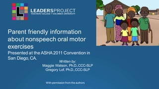 Parent friendly information
about nonspeech oral motor
exercises
Presented at the ASHA2011 Convention in
San Diego,CA.
Written by:
Maggie Watson, Ph.D.,CCC-SLP
Gregory Lof, Ph.D.,CCC-SLP
With permission from the authors
 