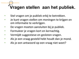 Vragen stellen aan het publiek.
• Stel vragen om je publiek erbij te betrekken.
• Je kunt vragen stellen om meningen te krijgen en
om informatie te verkrijgen.
• De vragen moeten aansluiten bij je publiek.
• Formuleer je vragen kort en kernachtig.
• Vermijdt suggestieve en gesloten vragen.
• Als je een vraag gesteld hebt houdt dan je mond.
• Als je een antwoord op een vraag niet weet?
 