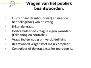 Vragen van het publiek
beantwoorden.
• Luister naar de inhoud(wat) en naar de
bedoeling(hoe) van de vraag.
• Erken de vraag.
• Herformuleer de vraag in eigen woorden.
(Erkenning en controle.)
• Vraag indien nodig om verduidelijking
• Beantwoord vragen kort maar compleet.
• Controleer of de vragensteller tevreden is.
 