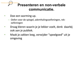 Presenteren en non-verbale
communicatie.
• Doe een warming up.
– Oefen voor de spiegel, ademhalingsoefeningen, rek-
oefeningen
• Draag kleren waarin je je lekker voelt, denk daarbij
ook aan je publiek.
• Maak je zakken leeg, verwijder “speelgoed” uit je
omgeving
 
