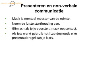 Presenteren en non-verbale
communicatie
• Maak je mentaal meester van de ruimte.
• Neem de juiste starthouding aan.
• Glimlach als je je voorstelt, maak oogcontact.
• Als iets werkt gebruik het! Lap desnoods elke
presentatieregel aan je laars.
 