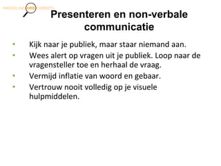 Presenteren en non-verbale
communicatie
• Kijk naar je publiek, maar staar niemand aan.
• Wees alert op vragen uit je publiek. Loop naar de
vragensteller toe en herhaal de vraag.
• Vermijd inflatie van woord en gebaar.
• Vertrouw nooit volledig op je visuele
hulpmiddelen.
 