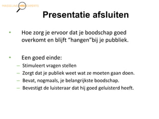Presentatie afsluiten
• Hoe zorg je ervoor dat je boodschap goed
overkomt en blijft “hangen”bij je pubbliek.
• Een goed einde:
– Stimuleert vragen stellen
– Zorgt dat je publiek weet wat ze moeten gaan doen.
– Bevat, nogmaals, je belangrijkste boodschap.
– Bevestigt de luisteraar dat hij goed geluisterd heeft.
 