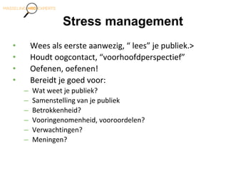 Stress management
• Wees als eerste aanwezig, “ lees” je publiek.>
• Houdt oogcontact, “voorhoofdperspectief”
• Oefenen, oefenen!
• Bereidt je goed voor:
– Wat weet je publiek?
– Samenstelling van je publiek
– Betrokkenheid?
– Vooringenomenheid, vooroordelen?
– Verwachtingen?
– Meningen?
 