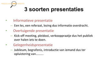 3 soorten presentaties
• Informatieve presentatie
– Een les, een referaat, lezing dus informatie overdracht.
• Overtuigende presentatie
– Kick-off meeting, pleidooi, verkooppraatje dus het publiek
over halen iets te doen.
• Gelegenheidspresentatie
– Jubileum, begrafenis, introductie van iemand dus ter
opluistering van……….
 