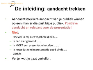 De inleiding: aandacht trekken
• Aandachtstrekker> aandacht van je publiek winnen
op een manier die past bij je publiek. Positieve
aandacht en relevant voor de presentatie!
• Niet:
– Hoewel in mij niet voorbereid heb……
– Ik ben niet gewend…….
– Ik MOET een presentatie houden………
– Ik hoop dat u mijn presentatie goed vindt……
– Clichés
• Vertel wat je gaat vertellen.
 