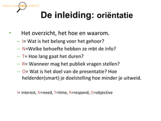 De inleiding: oriëntatie
• Het overzicht, het hoe en waarom.
– I= Wat is het belang voor het gehoor?
– N=Welke behoefte hebben ze mbt de info?
– T= Hoe lang gaat het duren?
– R= Wanneer mag het publiek vragen stellen?
– O= Wat is het doel van de presentatie? Hoe
helderder(smart) je doelstelling hoe minder je uitweid.
I= interest, N=need, T=time, R=respond, O=objective
 