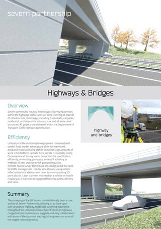 Highways & Bridges
Summary
The surveying of the UK’s roads has traditionally been a core
activity of Severn Partnership, allowing us to draw upon
over 30 years of highway and bridge surveying experience
throughout the UK and overseas. Recent trends in highways
congestion and maintenance suggests enduring collaboration
with some of the countries leading civil engineers on some of
the largest national projects.
Overview
Severn partnership has vast knowledge of surveying services
within the highways sector, with our work covering all aspects
of infrastructure, motorways, including trunk roads, car parks,
residential, and city centre infrastructure and all associated
structures. All projects are delivered within the Department of
Transport (DOT) highways specification.
Efficiency
Utilisation of the most modern equipment combined with
careful Road worker action plans allow for maximized
production rates allowing staff to complete large amounts of
work in limited time periods. Time on site is invariably costly.
Our experienced survey teams can action the specification
efficiently, minimizing your costs, while still adhering to
methods of best practice which guarantee quality.
Remote Access survey techniques are used to avoid the need
for traffic management, road or lane closure; using robotic
reflectorless total stations and Laser scanners creating 3D
point clouds. Laser scanners mounted on a vehicle or mobile
mapping as it is known brings great flexibility, safety, delivery
and value.
 