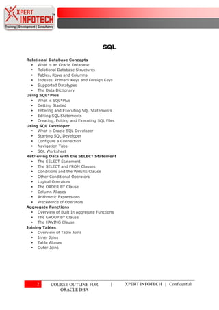 SQL

Relational Database Concepts
   What is an Oracle Database
   Relational Database Structures
   Tables, Rows and Columns
   Indexes, Primary Keys and Foreign Keys
   Supported Datatypes
   The Data Dictionary
Using SQL*Plus
   What is SQL*Plus
   Getting Started
   Entering and Executing SQL Statements
   Editing SQL Statements
   Creating, Editing and Executing SQL Files
Using SQL Developer
   What is Oracle SQL Developer
   Starting SQL Developer
   Configure a Connection
   Navigation Tabs
   SQL Worksheet
Retrieving Data with the SELECT Statement
   The SELECT Statement
   The SELECT and FROM Clauses
   Conditions and the WHERE Clause
   Other Conditional Operators
   Logical Operators
   The ORDER BY Clause
   Column Aliases
   Arithmetic Expressions
   Precedence of Operators
Aggregate Functions
   Overview of Built In Aggregate Functions
   The GROUP BY Clause
   The HAVING Clause
Joining Tables
   Overview of Table Joins
   Inner Joins
   Table Aliases
   Outer Joins




     2      COURSE OUTLINE FOR            |     XPERT INFOTECH | Confidential
               ORACLE DBA
 