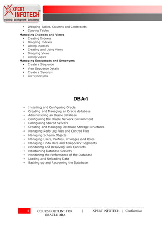  Dropping Tables, Columns and Constraints
  Copying Tables
Managing Indexes and Views
  Creating Indexes
  Dropping Indexes
  Listing Indexes
  Creating and Using Views
  Dropping Views
  Listing Views
Managing Sequences and Synonyms
  Create a Sequence
  View Sequence Details
  Create a Synonym
  List Synonyms




                                   DBA-1
     Installing and Configuring Oracle
     Creating and Managing an Oracle database
     Administering an Oracle database
     Configuring the Oracle Network Environment
     Configuring Shared Servers
     Creating and Managing Database Storage Structures
     Managing Redo Log Files and Control Files
     Managing Schema Objects
     Managing Users, Profiles, Privileges and Roles
     Managing Undo Data and Temporary Segments
     Monitoring and Resolving Lock Conflicts
     Maintaining Database Security
     Monitoring the Performance of the Database
     Loading and Unloading Data
     Backing up and Recovering the Database




      4    COURSE OUTLINE FOR           |      XPERT INFOTECH | Confidential
              ORACLE DBA
 